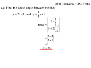 2000 Extension 1 HSC Q1b)
e.g. Find the acute angle between the lines
                             1
          y  2 x  1 and y  x  1
                             3
                                             1
                                        2
                             tan           3
                                             1
                                     1  2  
                                              3
                                    6 1
                                  
                                    3 2
                                  1
                                  45
 