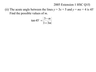 2005 Extension 1 HSC Q1f)
(ii) The acute angle between the lines y = 3x + 5 and y = mx + 4 is 45
     Find the possible values of m.
                              3 m
                    tan 45 
                          

                             1  3m
 