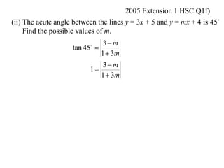 2005 Extension 1 HSC Q1f)
(ii) The acute angle between the lines y = 3x + 5 and y = mx + 4 is 45
     Find the possible values of m.
                              3 m
                    tan 45 
                          

                             1  3m
                              3 m
                          1
                             1  3m
 