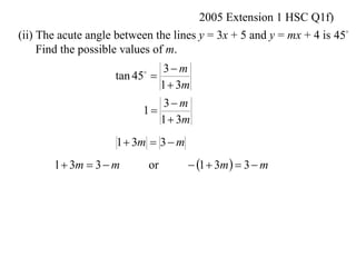 2005 Extension 1 HSC Q1f)
(ii) The acute angle between the lines y = 3x + 5 and y = mx + 4 is 45
     Find the possible values of m.
                              3 m
                    tan 45 
                          

                             1  3m
                              3 m
                          1
                             1  3m
                     1  3m  3  m
       1  3m  3  m         or       1  3m   3  m
 