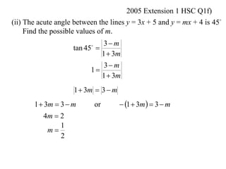 2005 Extension 1 HSC Q1f)
(ii) The acute angle between the lines y = 3x + 5 and y = mx + 4 is 45
     Find the possible values of m.
                              3 m
                    tan 45 
                          

                             1  3m
                              3 m
                          1
                             1  3m
                     1  3m  3  m
       1  3m  3  m         or       1  3m   3  m
          4m  2
               1
           m
               2
 