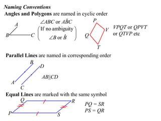 Naming Conventions
Angles and Polygons are named in cyclic order
               ABC or ABC ˆ          P
    A
              If no ambiguity             V VPQT or QPVT
B          C 
                         ˆ
                   B or B 
                               
                                 Q           or QTVP etc
             
                                        T
Parallel Lines are named in corresponding order
           B
                D

                AB||CD
   A
      C
Equal Lines are marked with the same symbol
      Q                      R
                                  PQ = SR
 P                                PS = QR
                      S
 