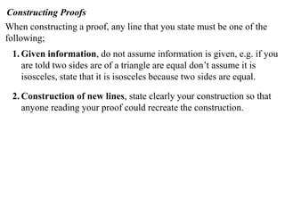 Constructing Proofs
When constructing a proof, any line that you state must be one of the
following;
 1. Given information, do not assume information is given, e.g. if you
    are told two sides are of a triangle are equal don’t assume it is
    isosceles, state that it is isosceles because two sides are equal.

 2. Construction of new lines, state clearly your construction so that
    anyone reading your proof could recreate the construction.
 