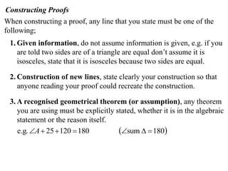 Constructing Proofs
When constructing a proof, any line that you state must be one of the
following;
 1. Given information, do not assume information is given, e.g. if you
    are told two sides are of a triangle are equal don’t assume it is
    isosceles, state that it is isosceles because two sides are equal.

 2. Construction of new lines, state clearly your construction so that
    anyone reading your proof could recreate the construction.

 3. A recognised geometrical theorem (or assumption), any theorem
    you are using must be explicitly stated, whether it is in the algebraic
    statement or the reason itself.
    e.g. A  25  120  180          sum   180
 