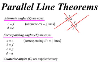 Parallel Line Theorems
Alternate angles (Z) are equal                   a bd
                                                   c f
  c f         alternate' s , || lines           e h
  d e                                                g

Corresponding angles (F) are equal
 ae          corresponding' s , || lines 
 b f
 cg
 d h
Cointerior angles (C) are supplementary
 