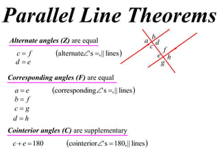 Parallel Line Theorems
Alternate angles (Z) are equal                     a bd
                                                     c f
  c f          alternate' s , || lines            e h
  d e                                                  g

Corresponding angles (F) are equal
 ae           corresponding' s , || lines 
 b f
 cg
 d h
Cointerior angles (C) are supplementary
 c  e  180        cointerior' s  180, || lines 
 