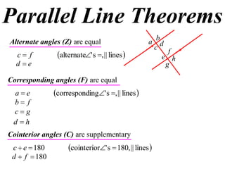 Parallel Line Theorems
Alternate angles (Z) are equal                     a bd
                                                     c f
  c f          alternate' s , || lines            e h
  d e                                                  g

Corresponding angles (F) are equal
 ae           corresponding' s , || lines 
 b f
 cg
 d h
Cointerior angles (C) are supplementary
 c  e  180        cointerior' s  180, || lines 
 d  f  180
 