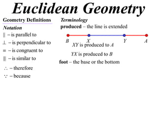 Euclidean Geometry
Geometry Definitions      Terminology
Notation                  produced – the line is extended
||  is parallel to
  is perpendicular to      B          X
                                 XY is produced to A
                                                          Y   A
  is congruent to
                                YX is produced to B
|||  is similar to
                          foot – the base or the bottom
  therefore
  because
 