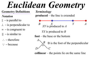 Euclidean Geometry
Geometry Definitions      Terminology
Notation                  produced – the line is extended
||  is parallel to
  is perpendicular to      B          X
                                 XY is produced to A
                                                         Y          A
  is congruent to
                                YX is produced to B
|||  is similar to
                          foot – the base or the bottom
  therefore               A
                                 B B is the foot of the perpendicular
  because
                           D         C
                          collinear – the points lie on the same line
 
