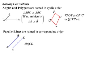 Naming Conventions
Angles and Polygons are named in cyclic order
               ABC or ABC ˆ          P
    A
              If no ambiguity             V VPQT or QPVT
B          C 
                         ˆ
                   B or B 
                               
                                 Q           or QTVP etc
             
                                        T
Parallel Lines are named in corresponding order
           B
                D

                AB||CD
   A
       C
 