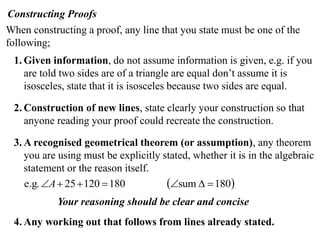 Constructing Proofs
When constructing a proof, any line that you state must be one of the
following;
 1. Given information, do not assume information is given, e.g. if you
    are told two sides are of a triangle are equal don’t assume it is
    isosceles, state that it is isosceles because two sides are equal.

 2. Construction of new lines, state clearly your construction so that
    anyone reading your proof could recreate the construction.

 3. A recognised geometrical theorem (or assumption), any theorem
    you are using must be explicitly stated, whether it is in the algebraic
    statement or the reason itself.
    e.g. A  25  120  180          sum   180
            Your reasoning should be clear and concise
 4. Any working out that follows from lines already stated.
 