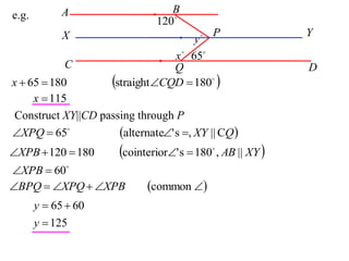 A                    B
e.g.
                               120
             X                              P              Y
                                        y
                                   x  65
             C                     Q                        D
x  65  180          straight CQD  180 
     x  115
 Construct XY||CD passing through P
XPQ  65            alternate' s , XY || CQ 
XPB  120  180       cointerior' s  180 , AB || XY 
                                             


XPB  60
BPQ  XPQ  XPB           common 
       y  65  60
       y  125
 