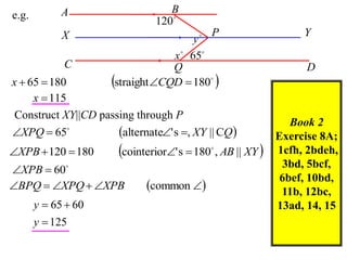 A                    B
e.g.
                               120
             X                              P                   Y
                                        y
                                   x  65
             C                     Q                              D
x  65  180          straight CQD  180 
     x  115
 Construct XY||CD passing through P
                                                               Book 2
XPQ  65            alternate' s , XY || CQ           Exercise 8A;
XPB  120  180       cointerior' s  180 , AB || XY 
                                             
                                                            1cfh, 2bdeh,
                                                             3bd, 5bcf,
XPB  60
                                                             6bef, 10bd,
BPQ  XPQ  XPB           common                       11b, 12bc,
       y  65  60                                          13ad, 14, 15
       y  125
 