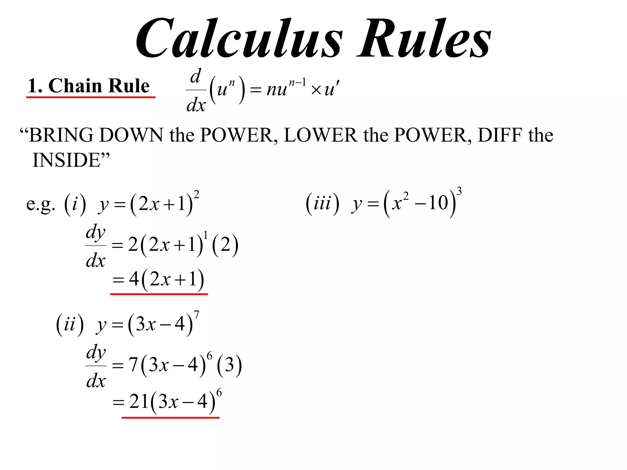 Calculus Rules
1. Chain Rule
              dx
                  u   nu n1  u
               d n

“BRING DOWN the POWER, LOWER the POWER, DIFF the
 INSIDE”

e.g.  i  y   2 x  1            iii  y   x  10 
                         2                        2          3


          dy
              2  2 x  1  2 
                           1

          dx
              4  2 x  1

     ii  y   3x  4 
                         7


          dy
              7  3 x  4   3
                            6

          dx
              21 3 x  4 
                              6
 
