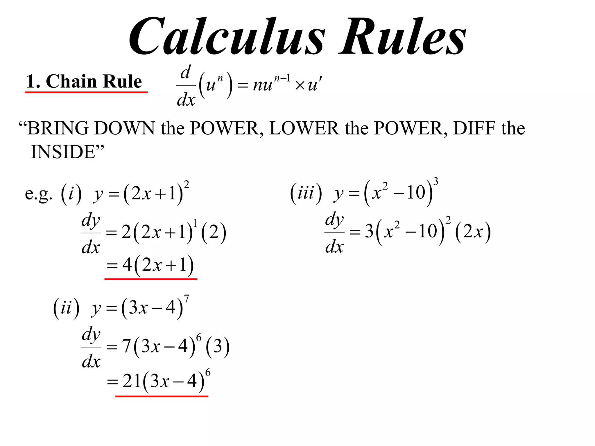 Calculus Rules
1. Chain Rule
              dx
                  u   nu n1  u
               d n

“BRING DOWN the POWER, LOWER the POWER, DIFF the
 INSIDE”

e.g.  i  y   2 x  1            iii  y   x  10 
                         2                        2          3



                                             3  x  10   2 x 
          dy                             dy
              2  2 x  1  2 
                           1                       2      2

          dx                             dx
              4  2 x  1

     ii  y   3x  4 
                         7


          dy
              7  3 x  4   3
                            6

          dx
              21 3 x  4 
                              6
 