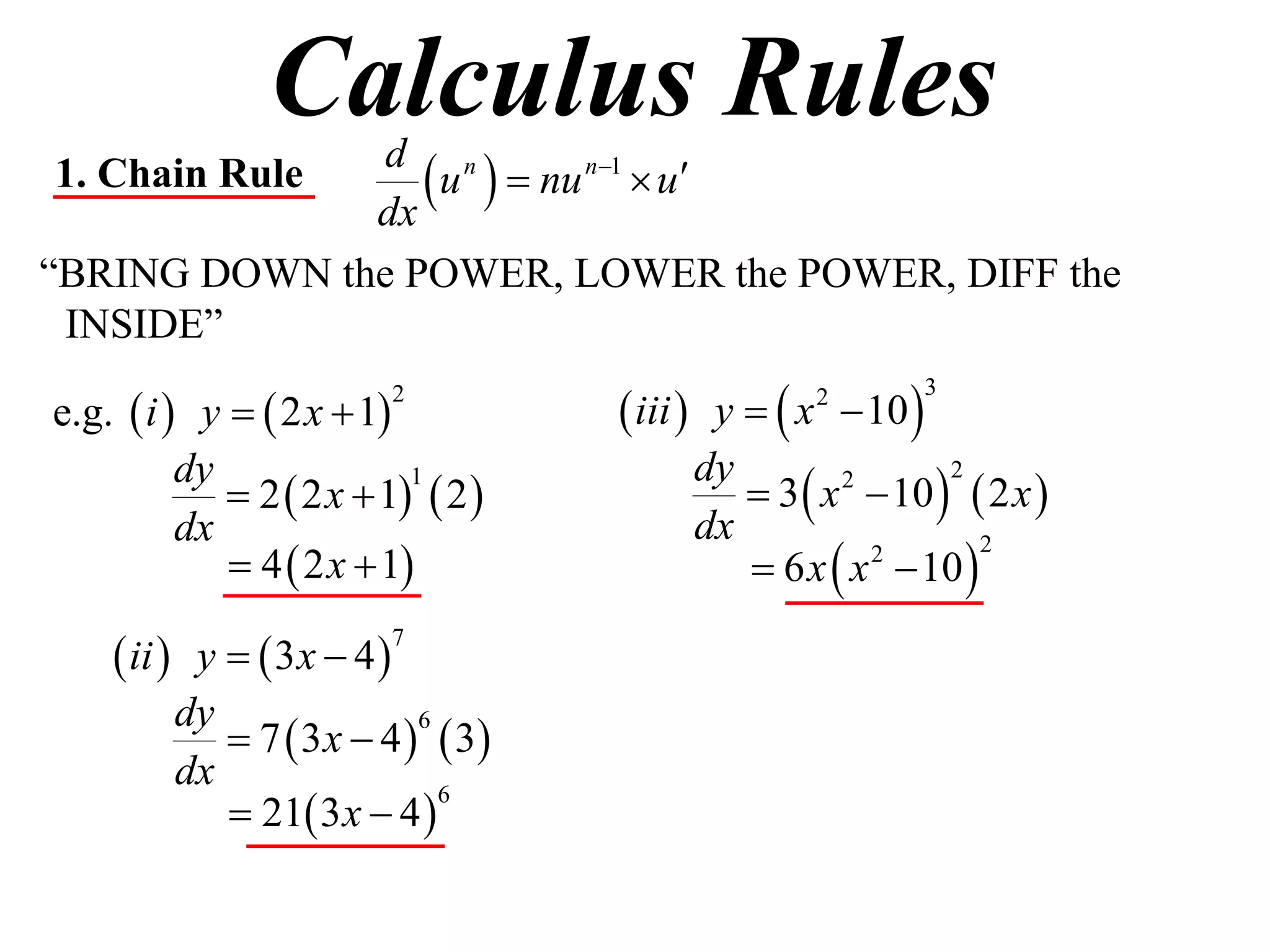 Calculus Rules
1. Chain Rule
              dx
                  u   nu n1  u
               d n

“BRING DOWN the POWER, LOWER the POWER, DIFF the
 INSIDE”

e.g.  i  y   2 x  1            iii  y   x  10 
                         2                        2          3



                                             3  x  10   2 x 
          dy                             dy
              2  2 x  1  2 
                           1                       2      2

          dx                             dx
              4  2 x  1                  6 x  x  10 
                                                     2       2



     ii  y   3x  4 
                         7


          dy
              7  3 x  4   3
                            6

          dx
              21 3 x  4 
                              6
 