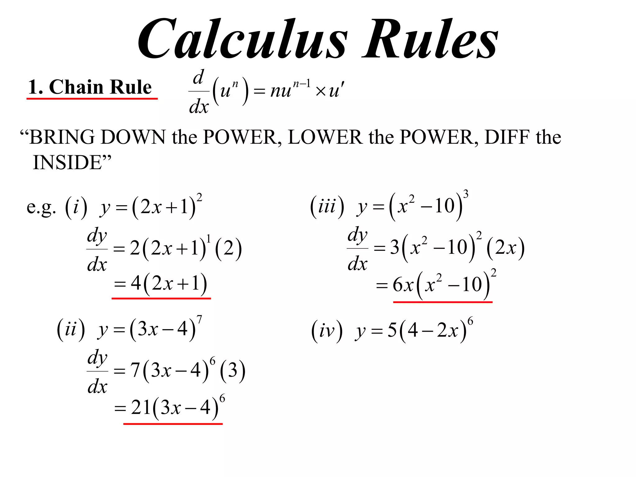 Calculus Rules
1. Chain Rule
              dx
                  u   nu n1  u
               d n

“BRING DOWN the POWER, LOWER the POWER, DIFF the
 INSIDE”

e.g.  i  y   2 x  1            iii  y   x  10 
                         2                         2         3



                                             3  x  10   2 x 
          dy                             dy
              2  2 x  1  2 
                           1                       2      2

          dx                             dx
              4  2 x  1                  6 x  x  10 
                                                     2       2



     ii  y   3x  4             iv  y  5  4  2 x 
                         7                                     6


          dy
              7  3 x  4   3
                            6

          dx
              21 3 x  4 
                              6
 
