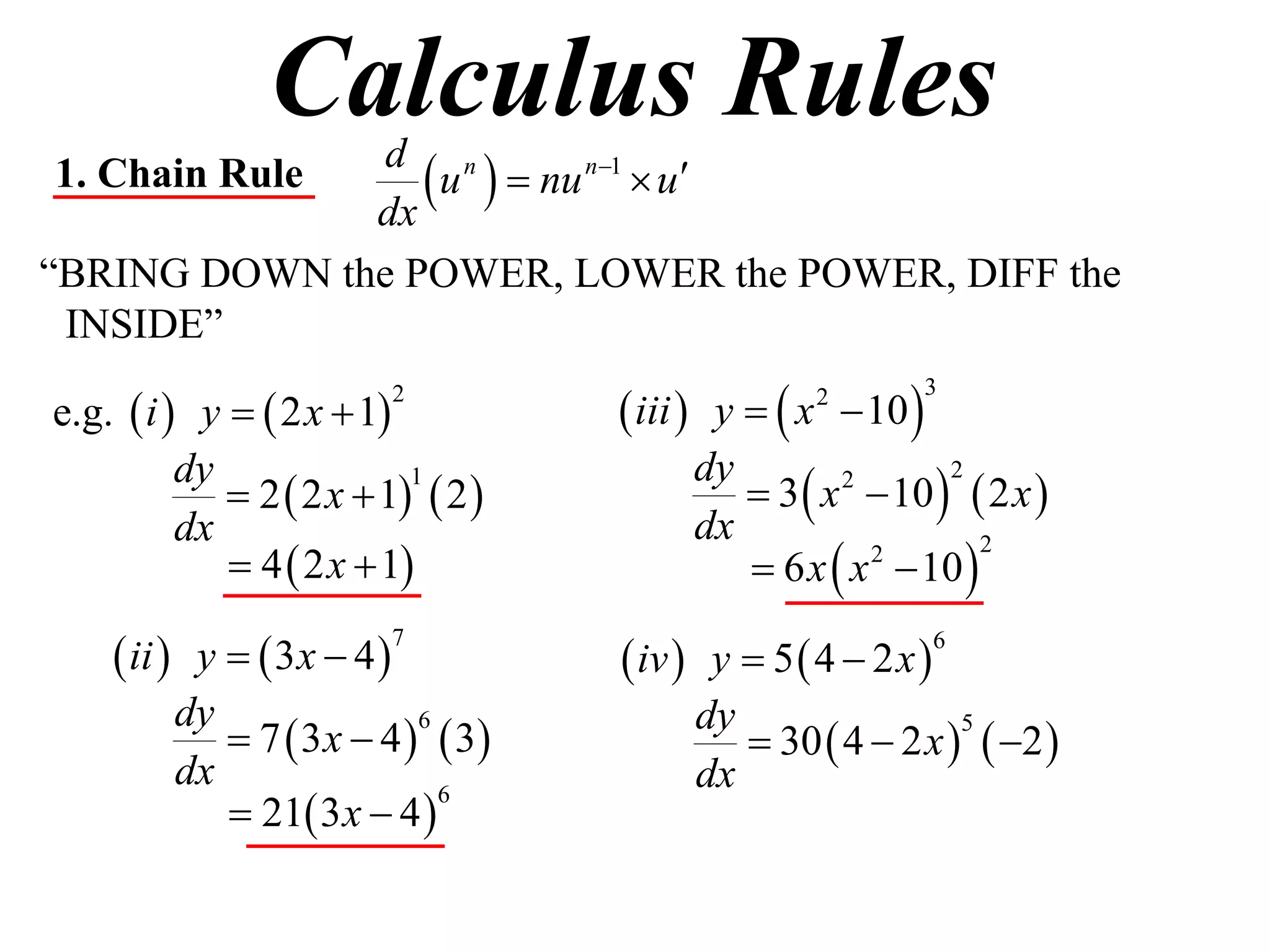 Calculus Rules
1. Chain Rule
              dx
                  u   nu n1  u
               d n

“BRING DOWN the POWER, LOWER the POWER, DIFF the
 INSIDE”

e.g.  i  y   2 x  1            iii  y   x  10 
                         2                         2         3



                                             3  x  10   2 x 
          dy                             dy
              2  2 x  1  2 
                           1                       2      2

          dx                             dx
              4  2 x  1                  6 x  x  10 
                                                     2       2



     ii  y   3x  4             iv  y  5  4  2 x 
                         7                                     6


          dy                             dy
              7  3 x  4   3            30  4  2 x   2 
                            6                               5

          dx                             dx
              21 3 x  4 
                              6
 