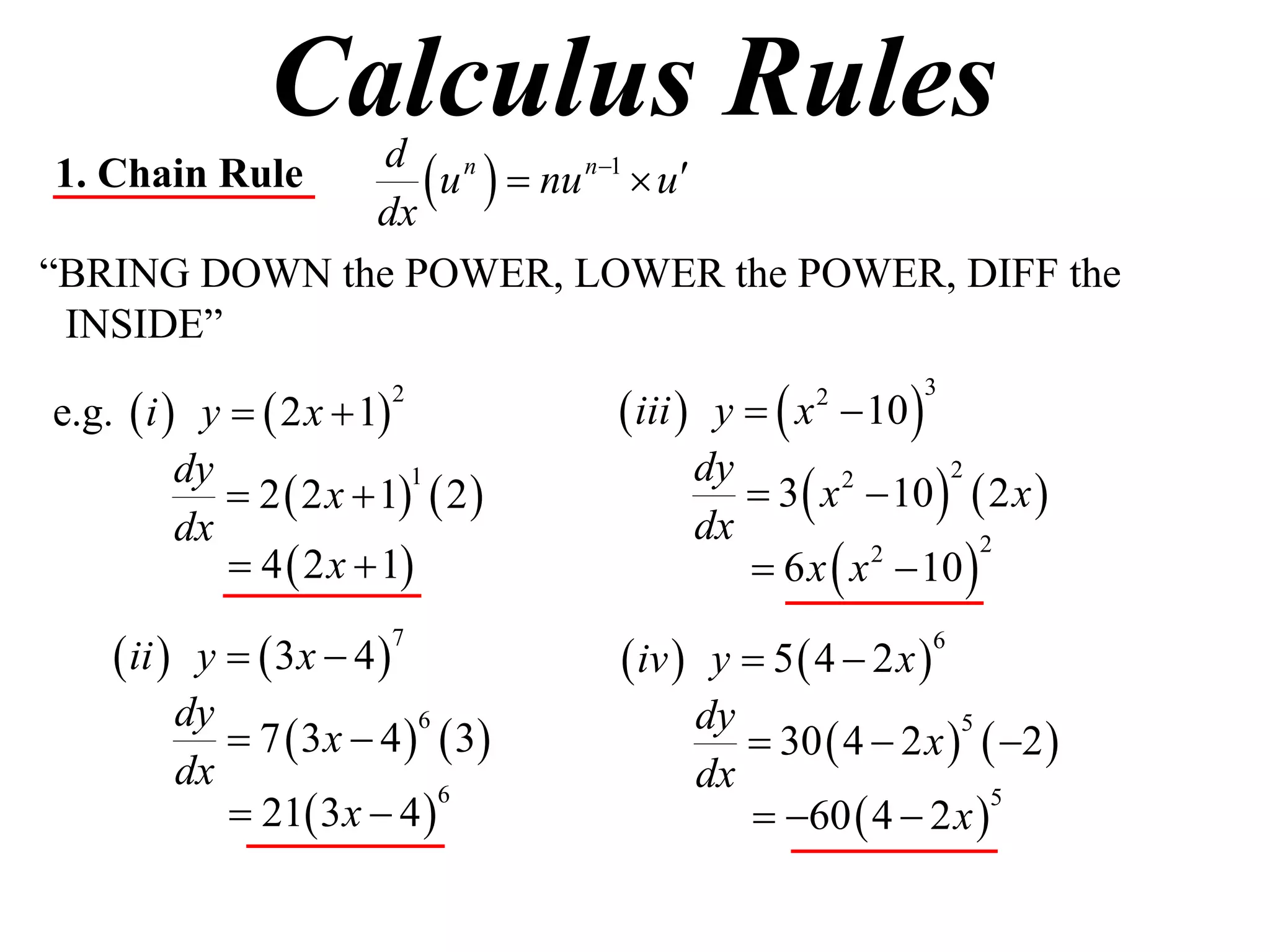 Calculus Rules
1. Chain Rule
              dx
                  u   nu n1  u
               d n

“BRING DOWN the POWER, LOWER the POWER, DIFF the
 INSIDE”

e.g.  i  y   2 x  1            iii  y   x  10 
                         2                         2         3



                                             3  x  10   2 x 
          dy                             dy
              2  2 x  1  2 
                           1                       2      2

          dx                             dx
              4  2 x  1                  6 x  x  10 
                                                     2       2



     ii  y   3x  4             iv  y  5  4  2 x 
                         7                                     6


          dy                             dy
              7  3 x  4   3            30  4  2 x   2 
                            6                               5

          dx                             dx
              21 3 x  4                  60  4  2x 
                              6                               5
 