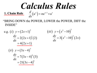 Calculus Rules
1. Chain Rule
              dx
                  u   nu n1  u
               d n

“BRING DOWN the POWER, LOWER the POWER, DIFF the
 INSIDE”

e.g.  i  y   2 x  1            iii  y   x  10 
                         2                        2          3



                                             3  x  10   2 x 
          dy                             dy
              2  2 x  1  2 
                           1                       2      2

          dx                             dx
              4  2 x  1

     ii  y   3x  4 
                         7


          dy
              7  3 x  4   3
                            6

          dx
              21 3 x  4 
                              6
 