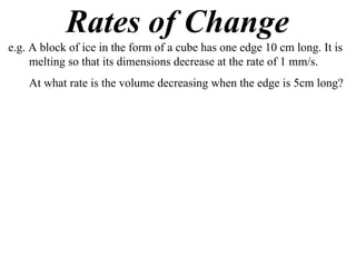 Rates of Change
e.g. A block of ice in the form of a cube has one edge 10 cm long. It is
     melting so that its dimensions decrease at the rate of 1 mm/s.
    At what rate is the volume decreasing when the edge is 5cm long?
 