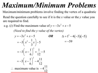 Maximum/Minimum Problems
2
e.g. ( ) Find the maximum value of 3 5i y x x   
2
3 5y x x   
2 1
3 5
3
x x     
 
2
1 1
3 5
6 12
x
 
     
 
11
maximum value is 4
12
 
Maximum/minimum problems involve finding the vertex of a quadratic
Read the question carefully to see if it is the x value or the y value you
are required to find.
(Need to find the y value of the vertex)
2
1 11
3 4
6 12
x
 
    
 
OR   2
1 4 3 5
59
    
 
 
