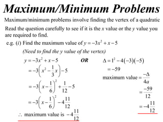 Maximum/Minimum Problems
2
e.g. ( ) Find the maximum value of 3 5i y x x   
2
3 5y x x   
2 1
3 5
3
x x     
 
2
1 1
3 5
6 12
x
 
     
 
11
maximum value is 4
12
 
Maximum/minimum problems involve finding the vertex of a quadratic
Read the question carefully to see if it is the x value or the y value you
are required to find.
(Need to find the y value of the vertex)
2
1 11
3 4
6 12
x
 
    
 
OR   2
1 4 3 5
59
    
 
maximum value
4a


59
12
11
4
12


 
 