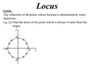 Locus
                           Locus
The collection of all points whose location is determined by some
stated law.
e.g. (i) Find the locus of the point which is always 4 units from the
         origin
            y

          4



–4                   4    x


         –4
 