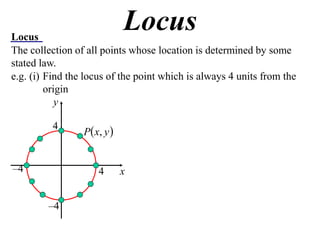 Locus
                              Locus
The collection of all points whose location is determined by some
stated law.
e.g. (i) Find the locus of the point which is always 4 units from the
         origin
            y

                 P  x, y 
          4



–4                    4       x


         –4
 