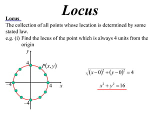 Locus
                              Locus
The collection of all points whose location is determined by some
stated law.
e.g. (i) Find the locus of the point which is always 4 units from the
         origin
            y

                 P  x, y 
          4
                                         x  02   y  02  4
–4                    4       x               x 2  y 2  16


         –4
 