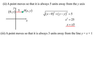 (ii) A point moves so that it is always 5 units away from the y axis
            y
       0, y  5 P x, y 
                                      x  0   y  y   5
                                             2           2



                     x                                x 2  25
                                                       x  5

(iii) A point moves so that it is always 3 units away from the line y = x + 1
 
