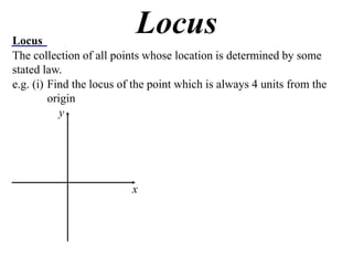 Locus
                           Locus
The collection of all points whose location is determined by some
stated law.
e.g. (i) Find the locus of the point which is always 4 units from the
         origin
            y




                          x
 
