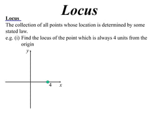Locus
                           Locus
The collection of all points whose location is determined by some
stated law.
e.g. (i) Find the locus of the point which is always 4 units from the
         origin
            y




                     4    x
 