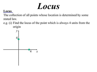 Locus
                           Locus
The collection of all points whose location is determined by some
stated law.
e.g. (i) Find the locus of the point which is always 4 units from the
         origin
            y

          4



                     4    x
 