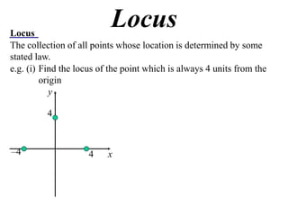 Locus
                           Locus
The collection of all points whose location is determined by some
stated law.
e.g. (i) Find the locus of the point which is always 4 units from the
         origin
            y

          4



–4                   4    x
 