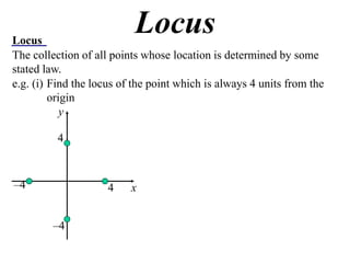 Locus
                           Locus
The collection of all points whose location is determined by some
stated law.
e.g. (i) Find the locus of the point which is always 4 units from the
         origin
            y

          4



–4                   4    x


         –4
 