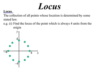 Locus
                           Locus
The collection of all points whose location is determined by some
stated law.
e.g. (i) Find the locus of the point which is always 4 units from the
         origin
            y

          4



–4                   4    x


         –4
 