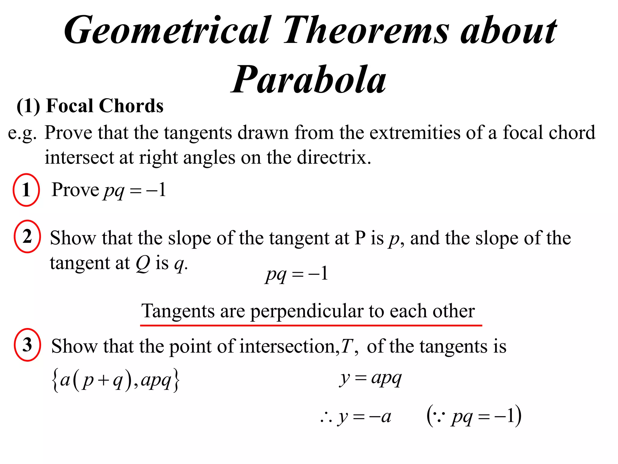 Geometrical Theorems about
 (1) Focal Chords
                  Parabola
e.g. Prove that the tangents drawn from the extremities of a focal chord
     intersect at right angles on the directrix.
 1 Prove pq  1

 2 Show that the slope of the tangent at P is p, and the slope of the
   tangent at Q is q.
                             pq  1
                Tangents are perpendicular to each other
 3 Show that the point of intersection,T , of the tangents is
   a  p  q  , apq                 y  apq
                                      y  a       pq  1
 