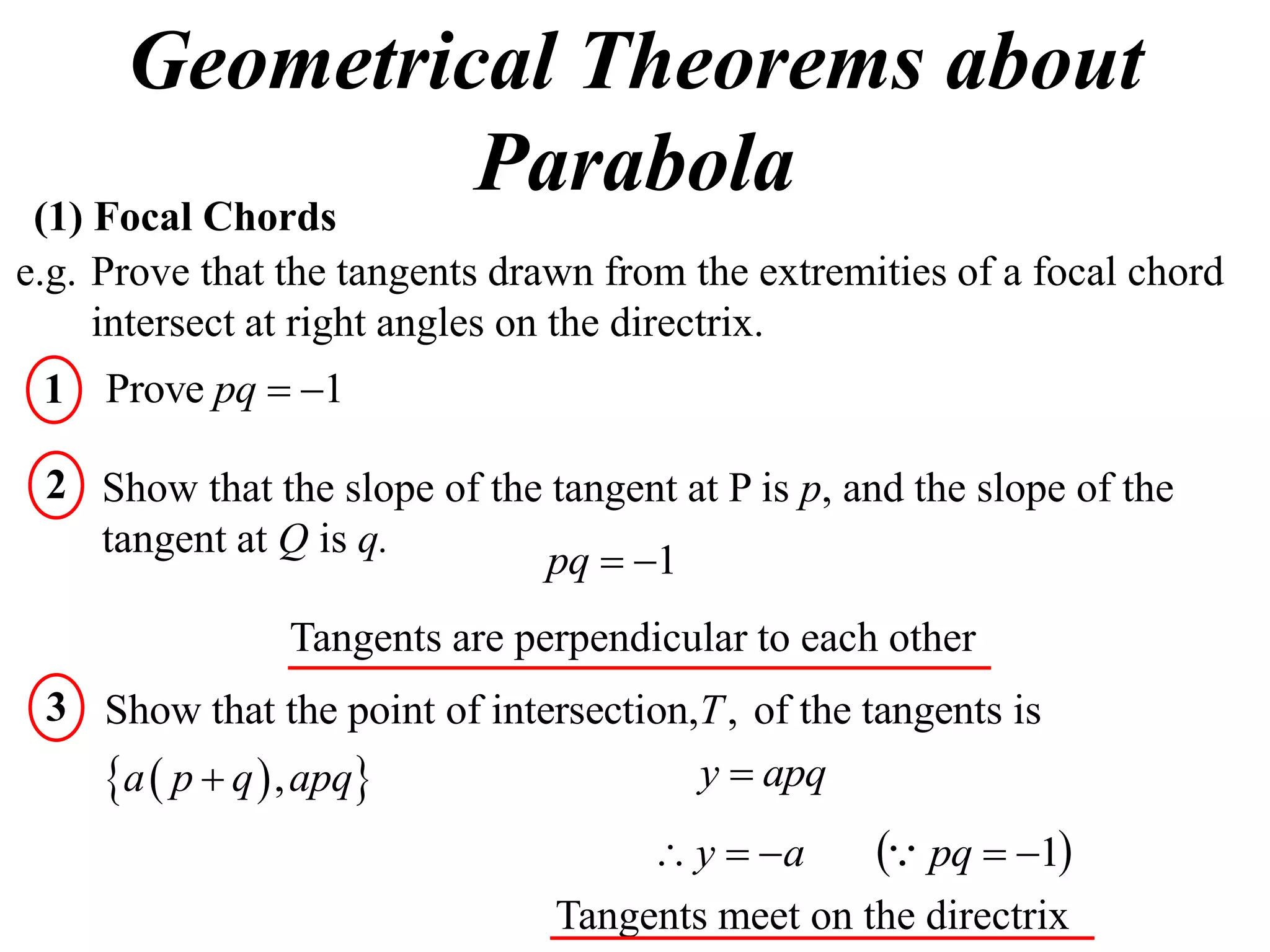 Geometrical Theorems about
 (1) Focal Chords
                  Parabola
e.g. Prove that the tangents drawn from the extremities of a focal chord
     intersect at right angles on the directrix.
 1 Prove pq  1

 2 Show that the slope of the tangent at P is p, and the slope of the
   tangent at Q is q.
                             pq  1
                Tangents are perpendicular to each other
 3 Show that the point of intersection,T , of the tangents is
   a  p  q  , apq                 y  apq
                                      y  a      pq  1
                                Tangents meet on the directrix
 