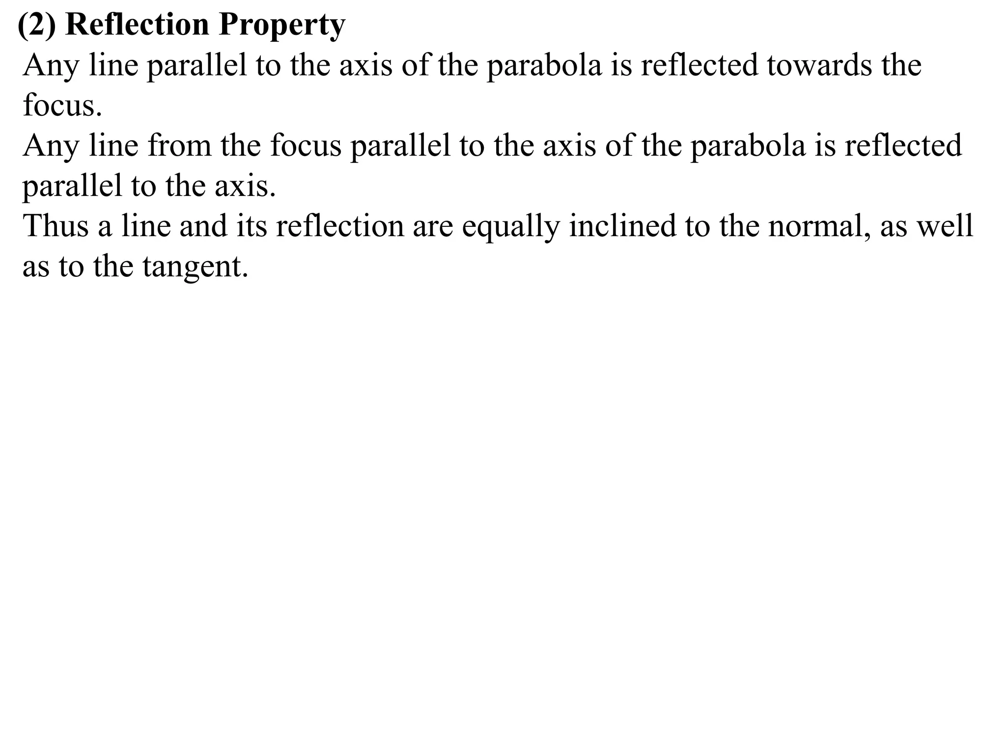 (2) Reflection Property
Any line parallel to the axis of the parabola is reflected towards the
focus.
Any line from the focus parallel to the axis of the parabola is reflected
parallel to the axis.
Thus a line and its reflection are equally inclined to the normal, as well
as to the tangent.
 