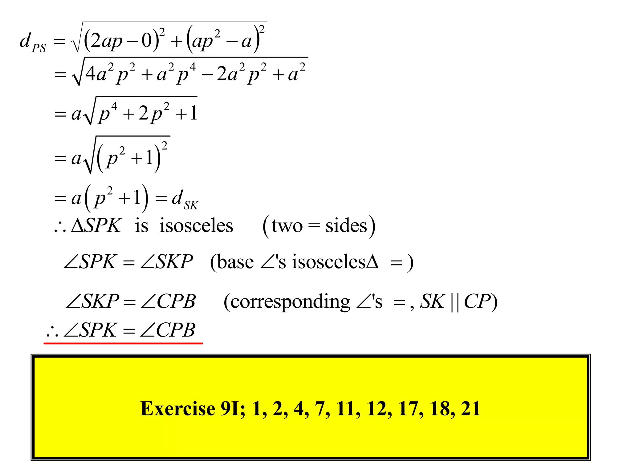 2ap  0  ap  a 
                                      2
d PS 
                      2       2


     4a 2 p 2  a 2 p 4  2a 2 p 2  a 2
     a p4  2 p2  1

          p        1
                          2
    a         2



     a  p 2  1  d SK
    SPK is isosceles                 two = sides 
     SPK  SKP (base 's isosceles  )
     SKP  CPB                  (corresponding 's  , SK || CP)
    SPK  CPB


                    Exercise 9I; 1, 2, 4, 7, 11, 12, 17, 18, 21
 