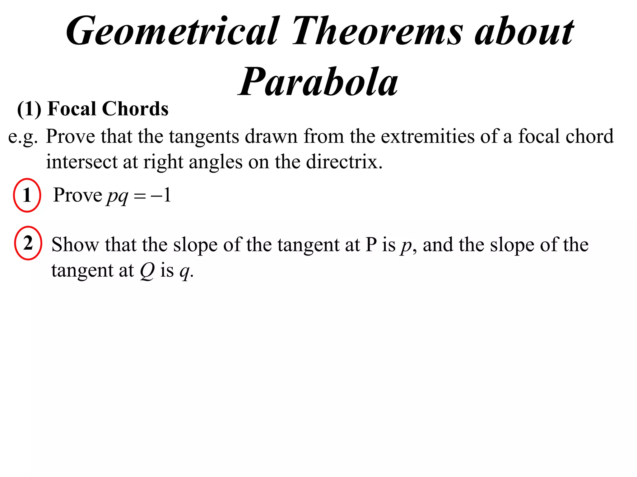 Geometrical Theorems about
 (1) Focal Chords
                  Parabola
e.g. Prove that the tangents drawn from the extremities of a focal chord
     intersect at right angles on the directrix.
 1 Prove pq  1

 2 Show that the slope of the tangent at P is p, and the slope of the
   tangent at Q is q.
 