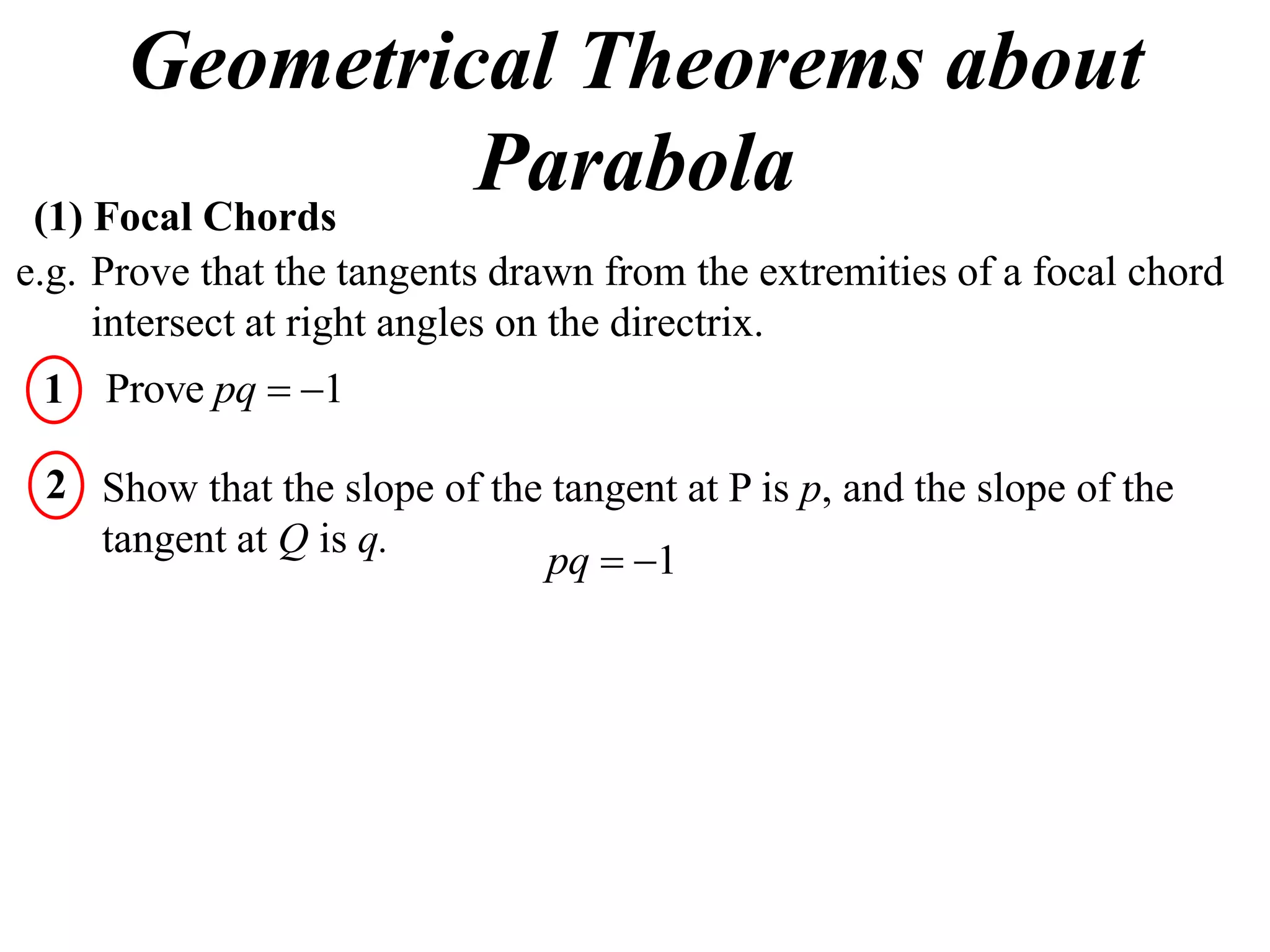 Geometrical Theorems about
 (1) Focal Chords
                  Parabola
e.g. Prove that the tangents drawn from the extremities of a focal chord
     intersect at right angles on the directrix.
 1 Prove pq  1

 2 Show that the slope of the tangent at P is p, and the slope of the
   tangent at Q is q.
                             pq  1
 