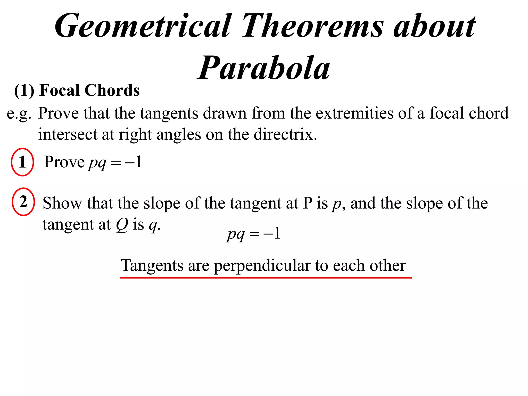 Geometrical Theorems about
 (1) Focal Chords
                  Parabola
e.g. Prove that the tangents drawn from the extremities of a focal chord
     intersect at right angles on the directrix.
 1 Prove pq  1

 2 Show that the slope of the tangent at P is p, and the slope of the
   tangent at Q is q.
                             pq  1
                Tangents are perpendicular to each other
 