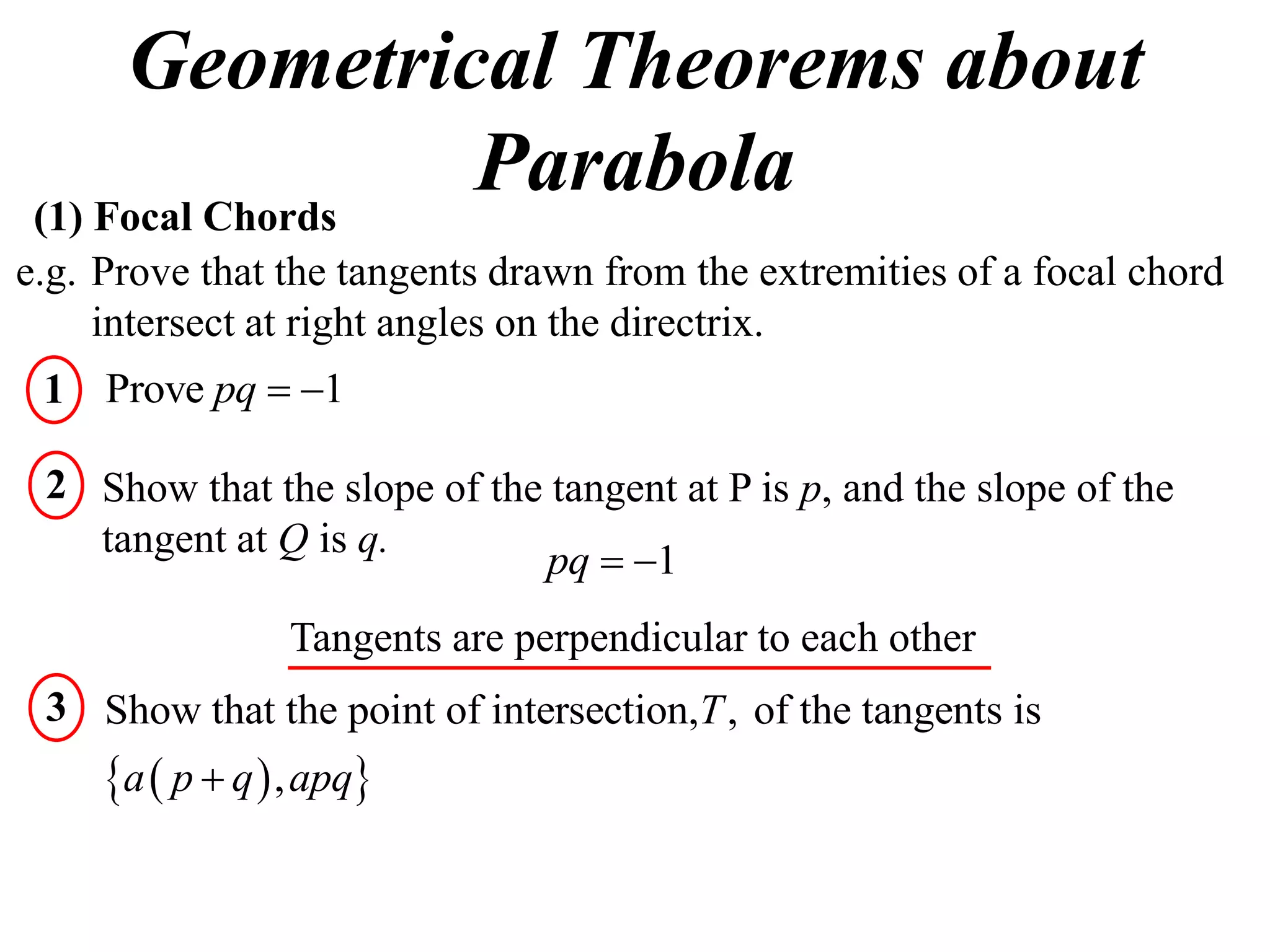 Geometrical Theorems about
 (1) Focal Chords
                  Parabola
e.g. Prove that the tangents drawn from the extremities of a focal chord
     intersect at right angles on the directrix.
 1 Prove pq  1

 2 Show that the slope of the tangent at P is p, and the slope of the
   tangent at Q is q.
                             pq  1
                  Tangents are perpendicular to each other
 3 Show that the point of intersection,T , of the tangents is
     a  p  q  , apq
 