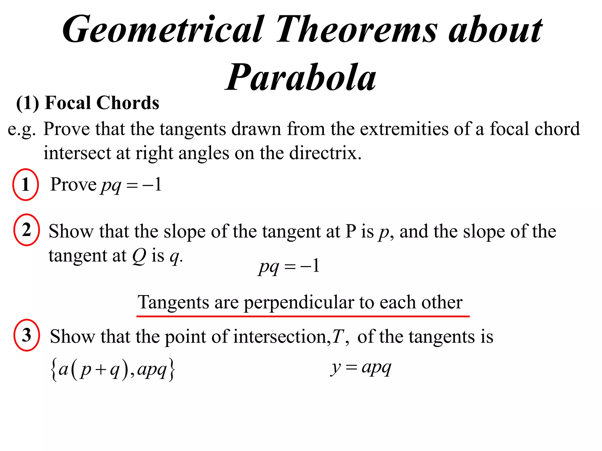 Geometrical Theorems about
 (1) Focal Chords
                  Parabola
e.g. Prove that the tangents drawn from the extremities of a focal chord
     intersect at right angles on the directrix.
 1 Prove pq  1

 2 Show that the slope of the tangent at P is p, and the slope of the
   tangent at Q is q.
                             pq  1
                Tangents are perpendicular to each other
 3 Show that the point of intersection,T , of the tangents is
   a  p  q  , apq                 y  apq
 
