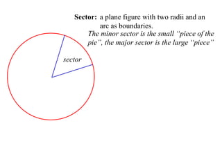 Sector: a plane figure with two radii and an
           arc as boundaries.
       The minor sector is the small “piece of the
       pie”, the major sector is the large “piece”

sector
 