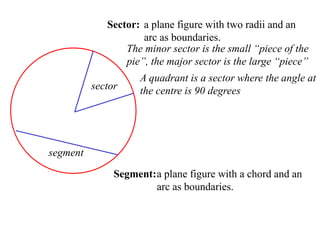 Sector: a plane figure with two radii and an
                     arc as boundaries.
                 The minor sector is the small “piece of the
                 pie”, the major sector is the large “piece”
                     A quadrant is a sector where the angle at
          sector     the centre is 90 degrees




segment

               Segment: a plane figure with a chord and an
                        arc as boundaries.
 
