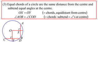 (3) Equal chords of a circle are the same distance from the centre and
    subtend equal angles at the centre.
            OX  OY              chords, equidistant from centre
         AOB  COD              chords subtend  ' s at centre
                 A

     O       X
              B
C        Y   D
 