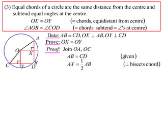 (3) Equal chords of a circle are the same distance from the centre and
    subtend equal angles at the centre.
            OX  OY              chords, equidistant from centre
         AOB  COD              chords subtend  ' s at centre
                    Data: AB  CD, OX  AB, OY  CD
              A
                   Prove : OX  OY
     O             Proof: Join OA, OC
           X
                              AB  CD                   given 
                                     1
 C     Y D
             B                AX  AB                      bisects chord
                                     2
 